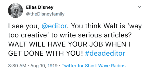 Elias Disney @theDisneyfamily I see you, @editor. You think Walt is ‘way too creative’ to write serious articles? WALT WILL HAVE YOUR JOB WHEN I GET DONE WITH YOU! #deadeditor 3:30 a.m. August 10th, 1919 Twitter for Short Wave Radios